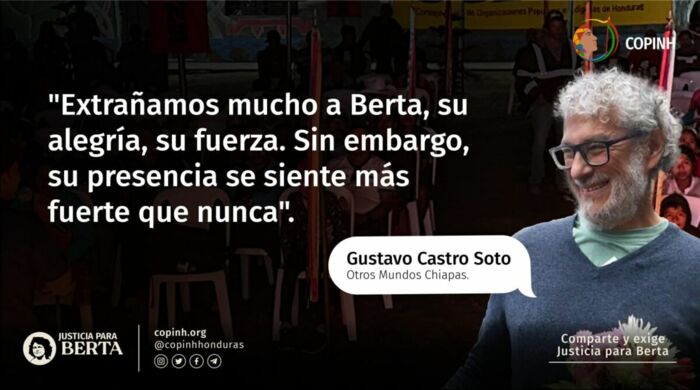 „Berta fehlt uns sehr. Ihre Fröhlichkeit, ihre Kraft. Trotzdem spüren wir ihre Gegenwart stärker denn je.“ Gustavo Castro von der NGO Otros Mundos aus Chiapas überlebte verletzt die Nacht des Attentats auf Berta Cáceres.